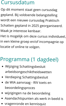 Cursusdatum Op dit moment staat geen cursusdag gepland. Bij voldoende belangstelling wordt een nieuwe cursusdag Praktisch Schatten gepland in 2025 georganiseerd. Maak je interesse kenbaar. Het is mogelijk om deze cursus individueel, in een kleine groep en/of incompagnie op locatie of online te volgen.   Programma (1 dagdeel) •	Wijziging Schattingsbesluit arbeidsongeschiktheidswetten •	Verdieping Schattingsbesluit •	de WIA aanvraag - RIV toets en beoordelingsproces •	wijzigingen na de beoordeling •	Aaandachtspunten als werk in beeld is •	vragenronde en kennisquiz