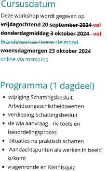 Cursusdatum Deze workshop wordt gegeven op vrijdagochtend 20 september 2024 vol  donderdagmiddag 3 oktober 2024   vol Brandevoortse Hoeve Helmond woensdagmorgen 23 oktober 2024  online via msteams   Programma (1 dagdeel) •	wijziging Schattingsbesluit Arbeidsongeschiktheidswetten •	verdieping Schattingsbesluit •	de wia aanvraag - riv toets en beoordelingsproces •	 situaties na praktisch schatten •	 Aandachtspunten als werken in beeld is/komt •	vragenronde en Kennisquiz